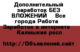 Дополнительный заработок БЕЗ ВЛОЖЕНИЙ! - Все города Работа » Заработок в интернете   . Калмыкия респ.